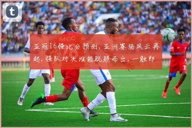 亚冠16强比分预测,亚洲赛场风云再起,强队对决谁能脱颖而出,一触即发